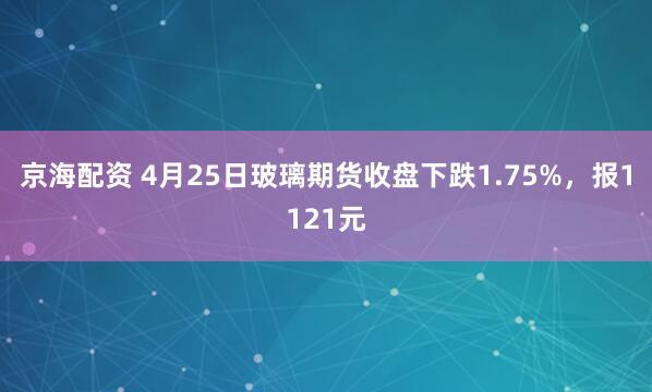 京海配资 4月25日玻璃期货收盘下跌1.75%，报1121元