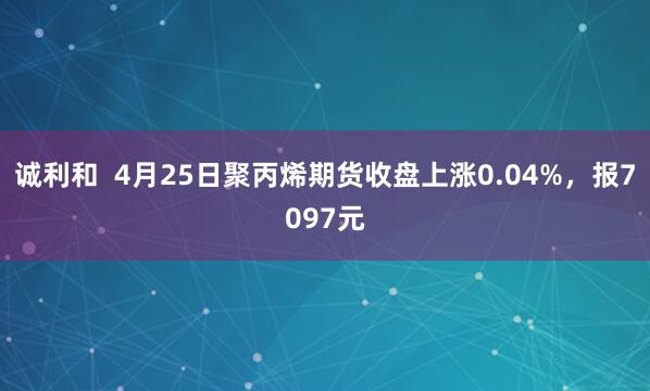 诚利和  4月25日聚丙烯期货收盘上涨0.04%，报7097元