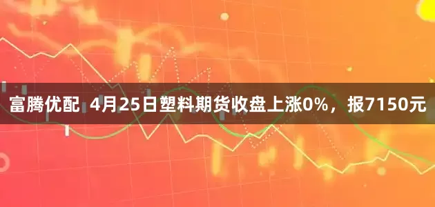 富腾优配  4月25日塑料期货收盘上涨0%，报7150元