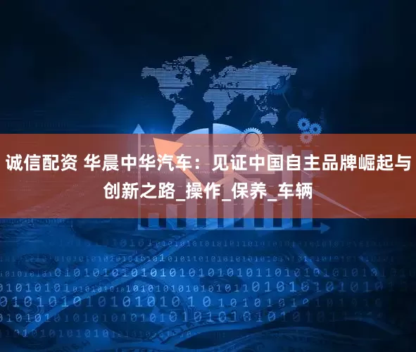 诚信配资 华晨中华汽车：见证中国自主品牌崛起与创新之路_操作_保养_车辆