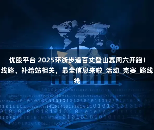 优股平台 2025环浙步道百丈登山赛周六开跑！线路、补给站相关，最全信息来啦_活动_完赛_路线
