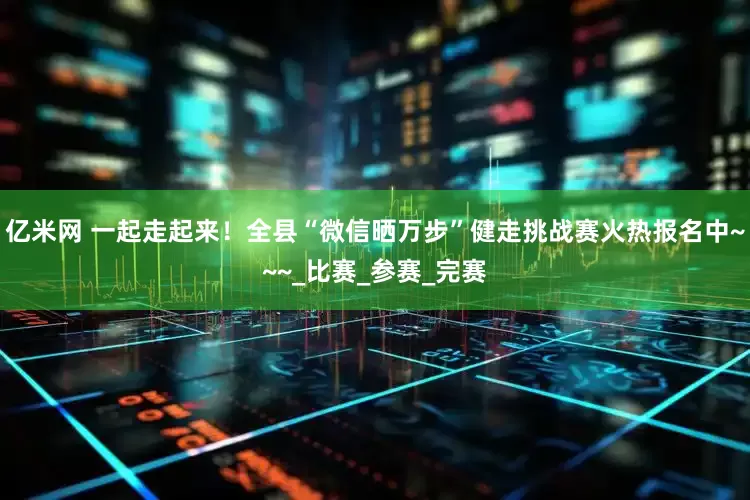 亿米网 一起走起来！全县“微信晒万步”健走挑战赛火热报名中~~~_比赛_参赛_完赛