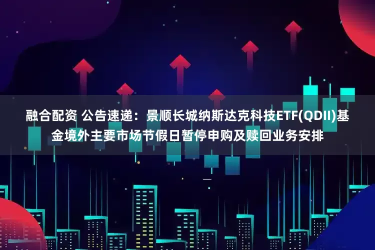 融合配资 公告速递：景顺长城纳斯达克科技ETF(QDII)基金境外主要市场节假日暂停申购及赎回业务安排