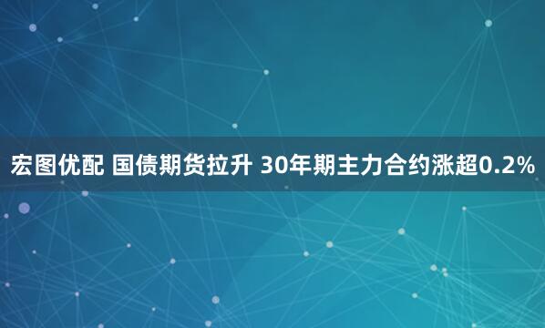 宏图优配 国债期货拉升 30年期主力合约涨超0.2%