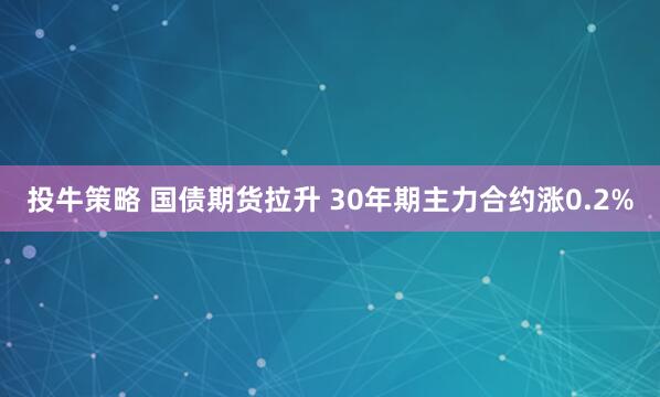 投牛策略 国债期货拉升 30年期主力合约涨0.2%