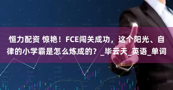 恒力配资 惊艳！FCE闯关成功，这个阳光、自律的小学霸是怎么炼成的？_毕云天_英语_单词