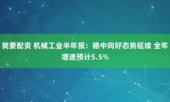 我要配资 机械工业半年报：稳中向好态势延续 全年增速预计5.5%