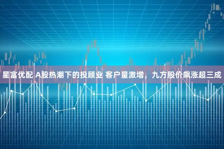 星富优配 A股热潮下的投顾业 客户量激增，九方股价飙涨超三成