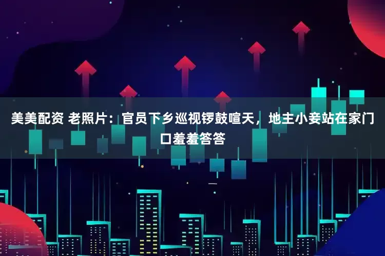 美美配资 老照片：官员下乡巡视锣鼓喧天，地主小妾站在家门口羞羞答答