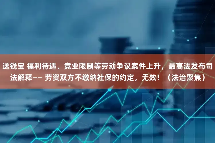 送钱宝 福利待遇、竞业限制等劳动争议案件上升，最高法发布司法解释—— 劳资双方不缴纳社保的约定，无效！（法治聚焦）